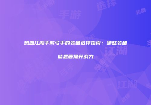 热血江湖手游弓手的装备选择指南：哪些装备能显著提升战力