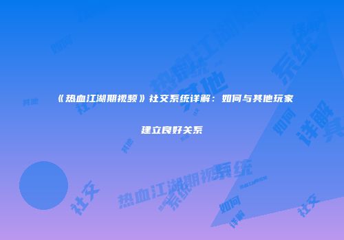 《热血江湖期视频》社交系统详解：如何与其他玩家建立良好关系