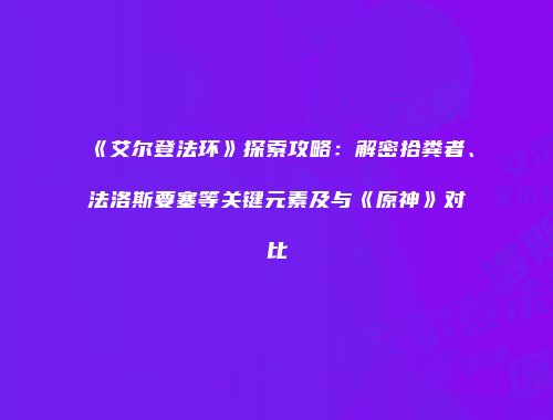 《艾尔登法环》探索攻略：解密拾粪者、法洛斯要塞等关键元素及与《原神》对比