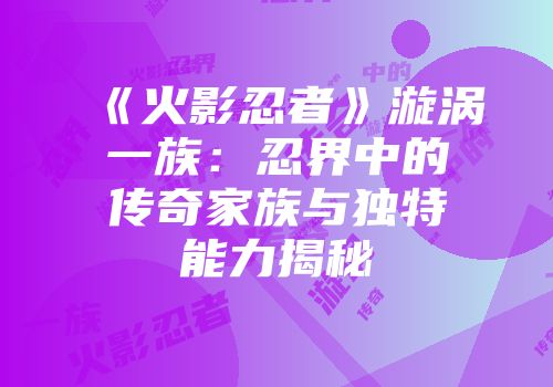 《火影忍者》漩涡一族：忍界中的传奇家族与独特能力揭秘