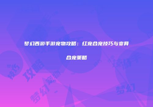 梦幻西游手游宠物攻略：红宠合宠技巧与变异合宠策略