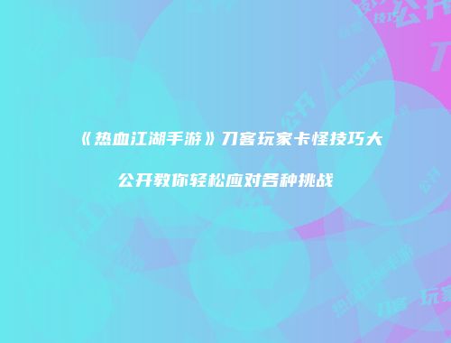 《热血江湖手游》刀客玩家卡怪技巧大公开教你轻松应对各种挑战