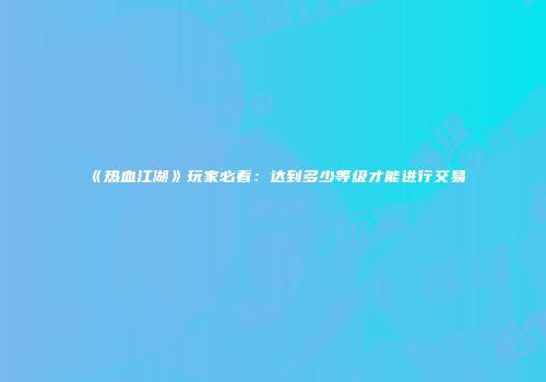 《热血江湖》玩家必看：达到多少等级才能进行交易