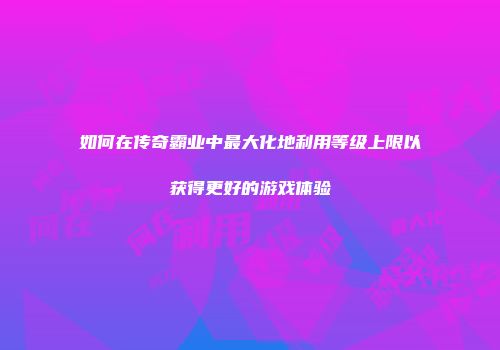 如何在传奇霸业中最大化地利用等级上限以获得更好的游戏体验