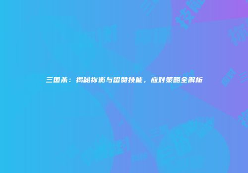 三国杀：揭秘祢衡与留赞技能，应对策略全解析