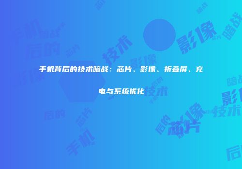 手机背后的技术暗战：芯片、影像、折叠屏、充电与系统优化