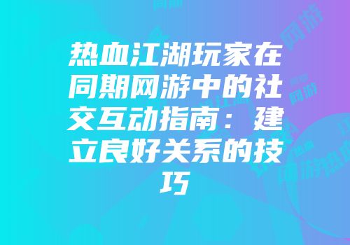 热血江湖玩家在同期网游中的社交互动指南：建立良好关系的技巧