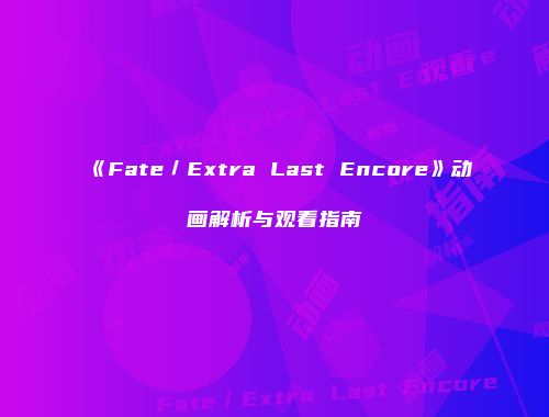《Fate／Extra Last Encore》动画解析与观看指南