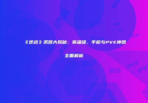 《逆战》武器大揭秘：英雄级、手枪与PVE神器全面解析