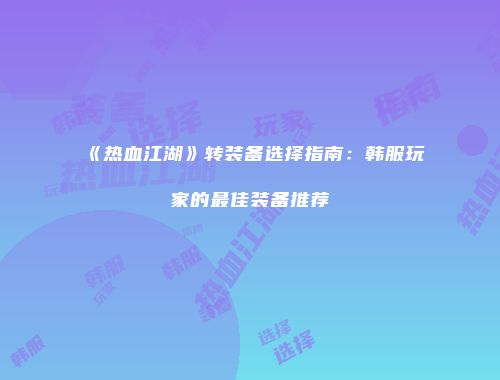 《热血江湖》转装备选择指南：韩服玩家的最佳装备推荐