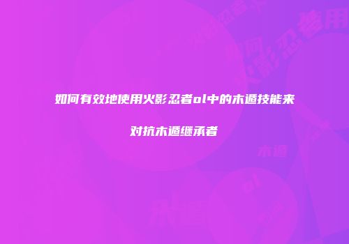 如何有效地使用火影忍者ol中的木遁技能来对抗木遁继承者