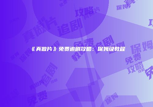 《真做片》免费追剧攻略：保姆级教程
