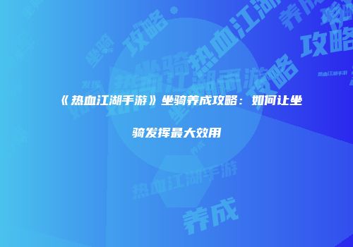 《热血江湖手游》坐骑养成攻略：如何让坐骑发挥最大效用