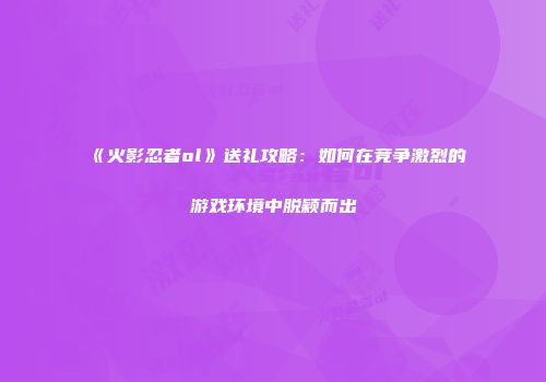 《火影忍者ol》送礼攻略：如何在竞争激烈的游戏环境中脱颖而出