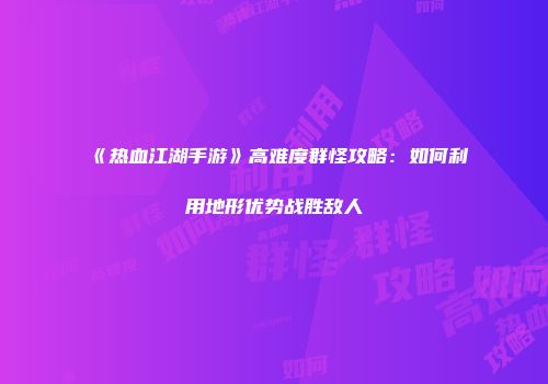 《热血江湖手游》高难度群怪攻略：如何利用地形优势战胜敌人