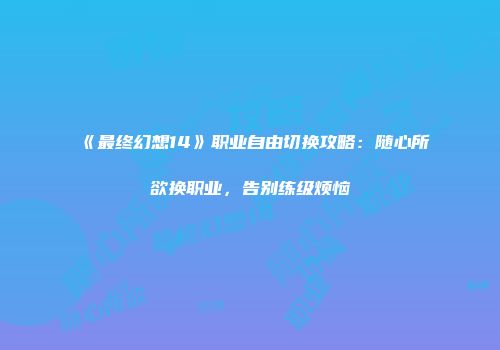 《最终幻想14》职业自由切换攻略：随心所欲换职业，告别练级烦恼