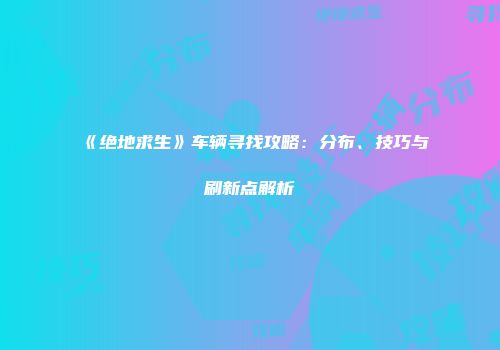《绝地求生》车辆寻找攻略：分布、技巧与刷新点解析