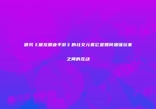 研究《屠龙霸业手游》的社交元素它是如何增强玩家之间的互动