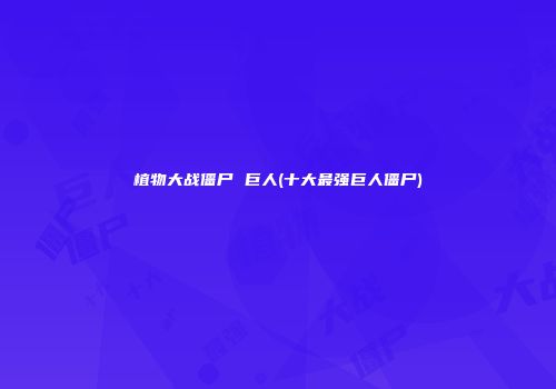 植物大战僵尸 巨人(十大最强巨人僵尸)