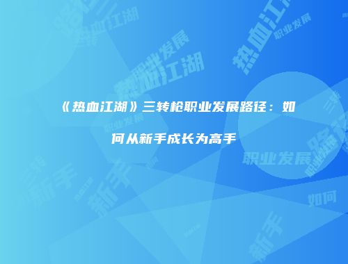 《热血江湖》三转枪职业发展路径：如何从新手成长为高手