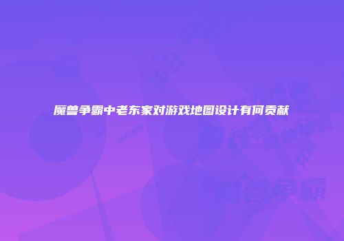 魔兽争霸中老东家对游戏地图设计有何贡献