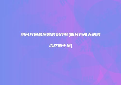 明日方舟最厉害的治疗师(明日方舟无法被治疗的干员)