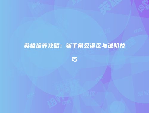 英雄培养攻略：新手常见误区与进阶技巧