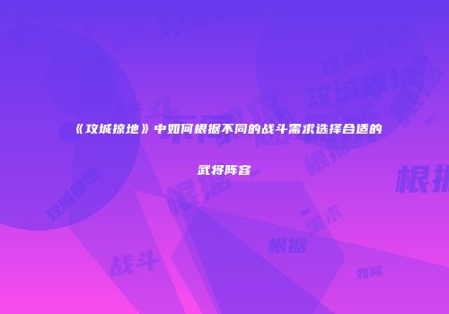 《攻城掠地》中如何根据不同的战斗需求选择合适的武将阵容