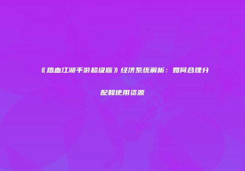 《热血江湖手游超级版》经济系统解析：如何合理分配和使用资源