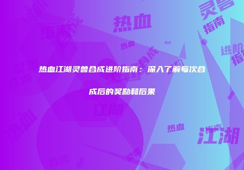 热血江湖灵兽合成进阶指南：深入了解每次合成后的奖励和后果
