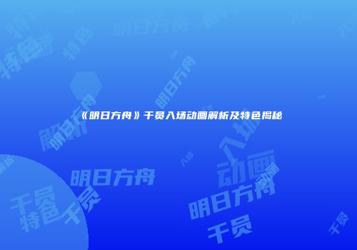 《明日方舟》干员入场动画解析及特色揭秘