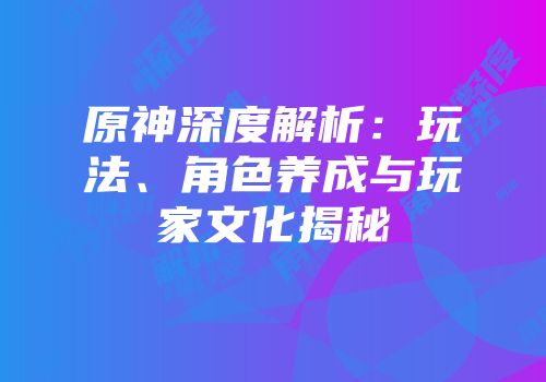 原神深度解析：玩法、角色养成与玩家文化揭秘