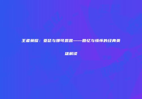王者荣耀：亚瑟与娜可露露——回忆与情怀的经典英雄解读