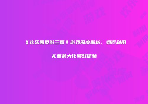 《欢乐园页游三国》游戏深度解析：如何利用礼包最大化游戏体验