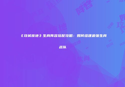《攻城掠地》生肖阵容搭配攻略：如何组建最强生肖战队