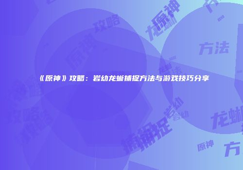 《原神》攻略：岩幼龙蜥捕捉方法与游戏技巧分享