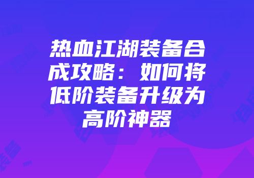 热血江湖装备合成攻略：如何将低阶装备升级为高阶神器