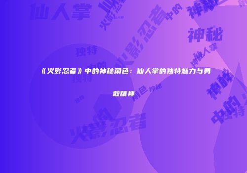 《火影忍者》中的神秘角色：仙人掌的独特魅力与勇敢精神