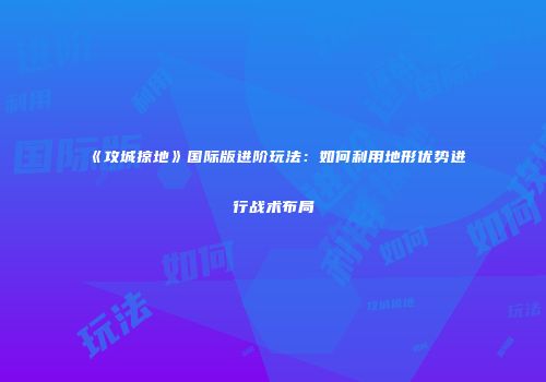 《攻城掠地》国际版进阶玩法：如何利用地形优势进行战术布局