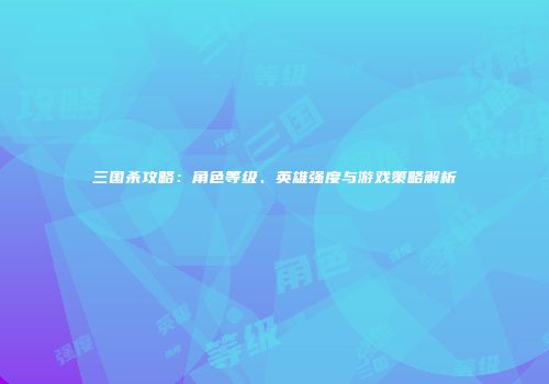 三国杀攻略：角色等级、英雄强度与游戏策略解析