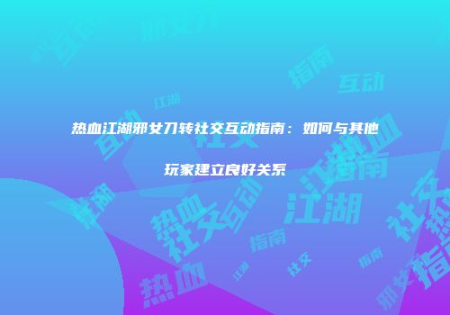 热血江湖邪女刀转社交互动指南：如何与其他玩家建立良好关系