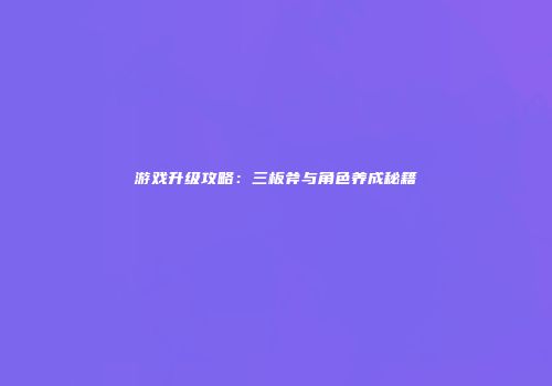 游戏升级攻略：三板斧与角色养成秘籍