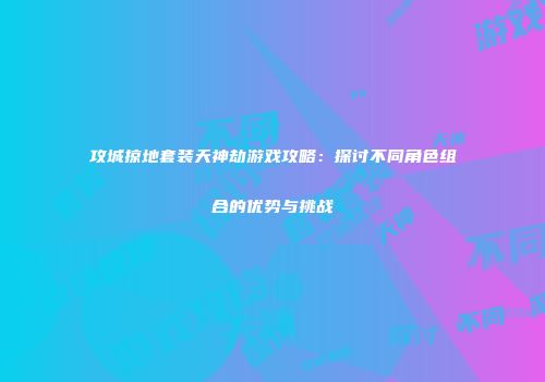 攻城掠地套装天神劫游戏攻略：探讨不同角色组合的优势与挑战