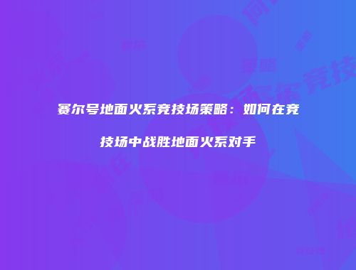 赛尔号地面火系竞技场策略：如何在竞技场中战胜地面火系对手