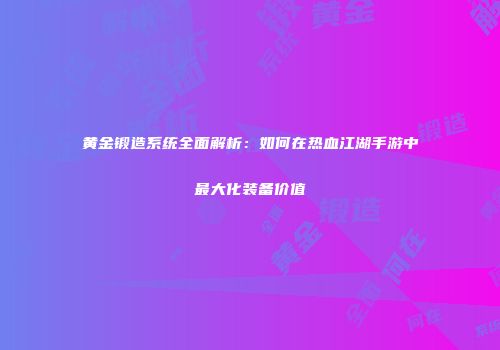 黄金锻造系统全面解析：如何在热血江湖手游中最大化装备价值