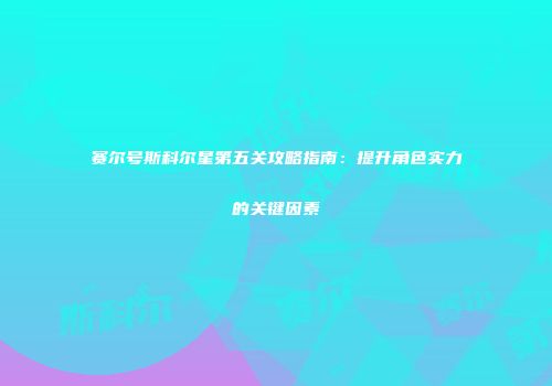 赛尔号斯科尔星第五关攻略指南：提升角色实力的关键因素