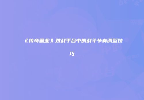 《传奇霸业》对战平台中的战斗节奏调整技巧