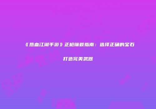 《热血江湖手游》正枪镶嵌指南：选择正确的宝石打造完美武器
