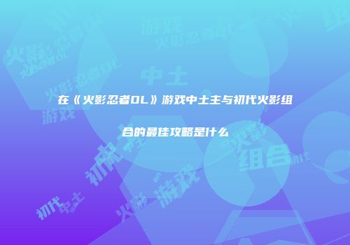 在《火影忍者OL》游戏中土主与初代火影组合的最佳攻略是什么