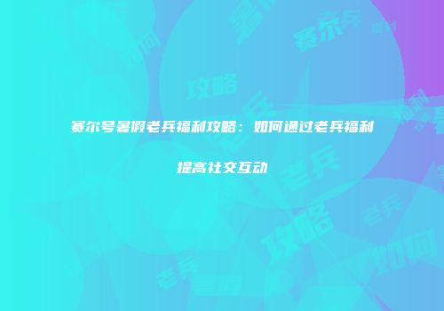 赛尔号暑假老兵福利攻略：如何通过老兵福利提高社交互动